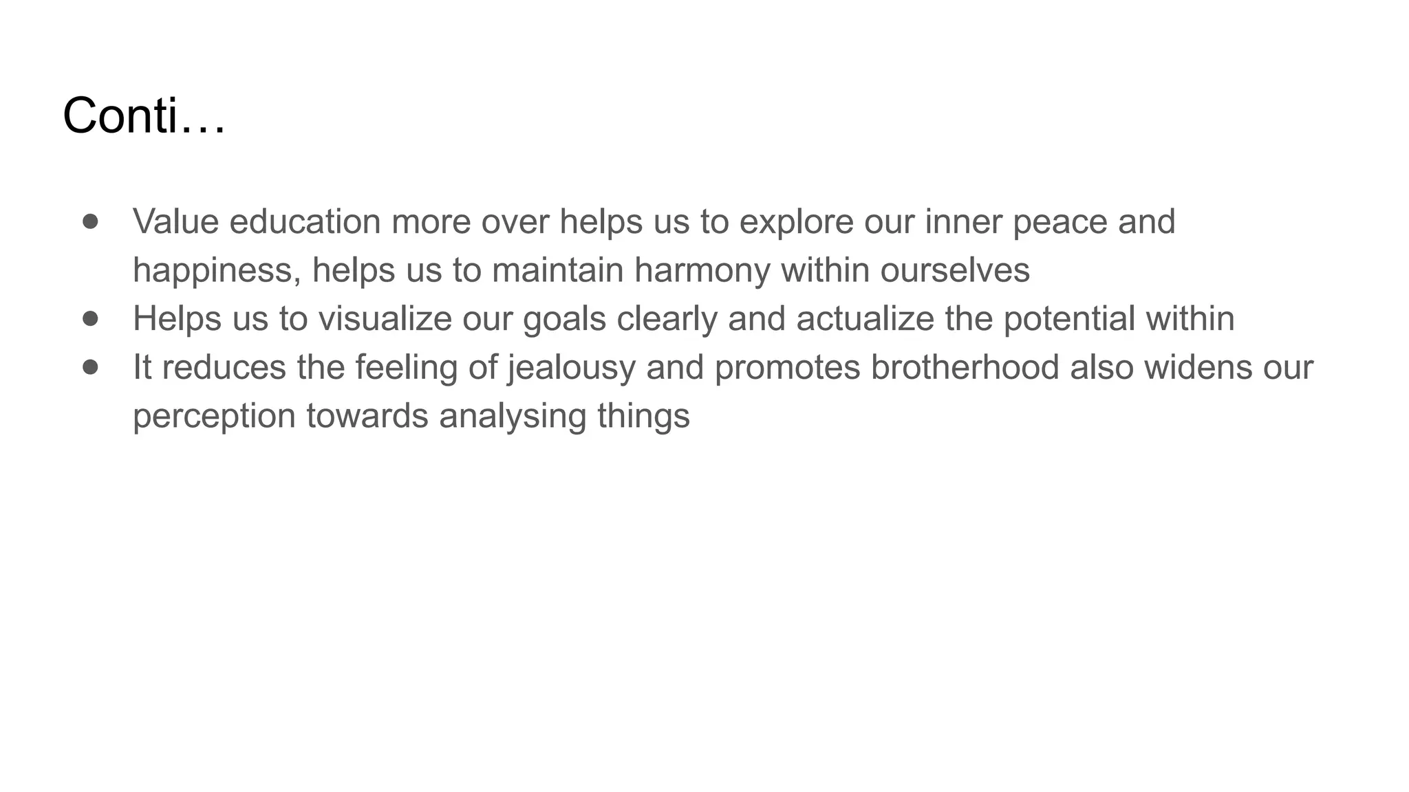 Conti…
● Value education more over helps us to explore our inner peace and
happiness, helps us to maintain harmony within ourselves
● Helps us to visualize our goals clearly and actualize the potential within
● It reduces the feeling of jealousy and promotes brotherhood also widens our
perception towards analysing things
 