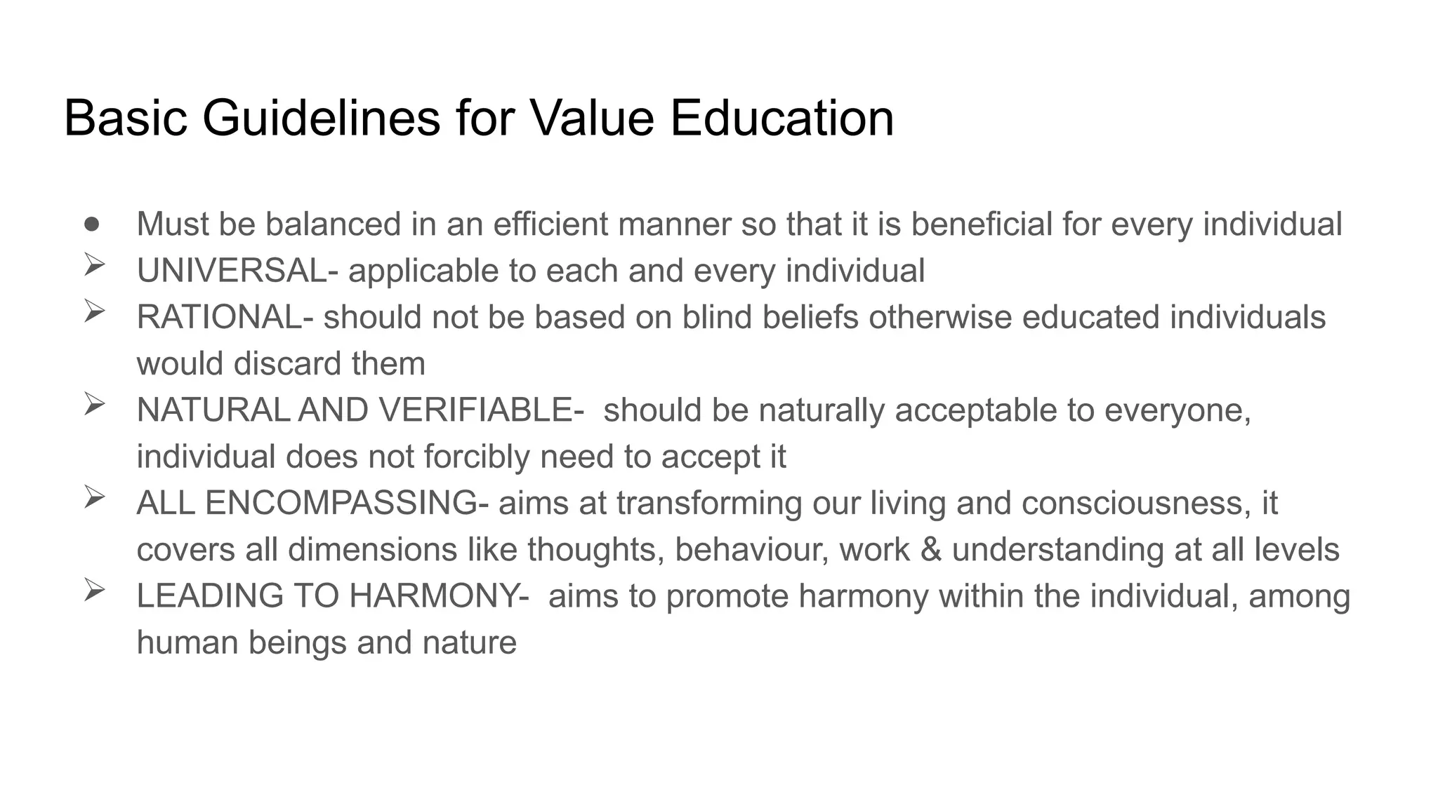 Basic Guidelines for Value Education
● Must be balanced in an efficient manner so that it is beneficial for every individual
 UNIVERSAL- applicable to each and every individual
 RATIONAL- should not be based on blind beliefs otherwise educated individuals
would discard them
 NATURAL AND VERIFIABLE- should be naturally acceptable to everyone,
individual does not forcibly need to accept it
 ALL ENCOMPASSING- aims at transforming our living and consciousness, it
covers all dimensions like thoughts, behaviour, work & understanding at all levels
 LEADING TO HARMONY- aims to promote harmony within the individual, among
human beings and nature
 