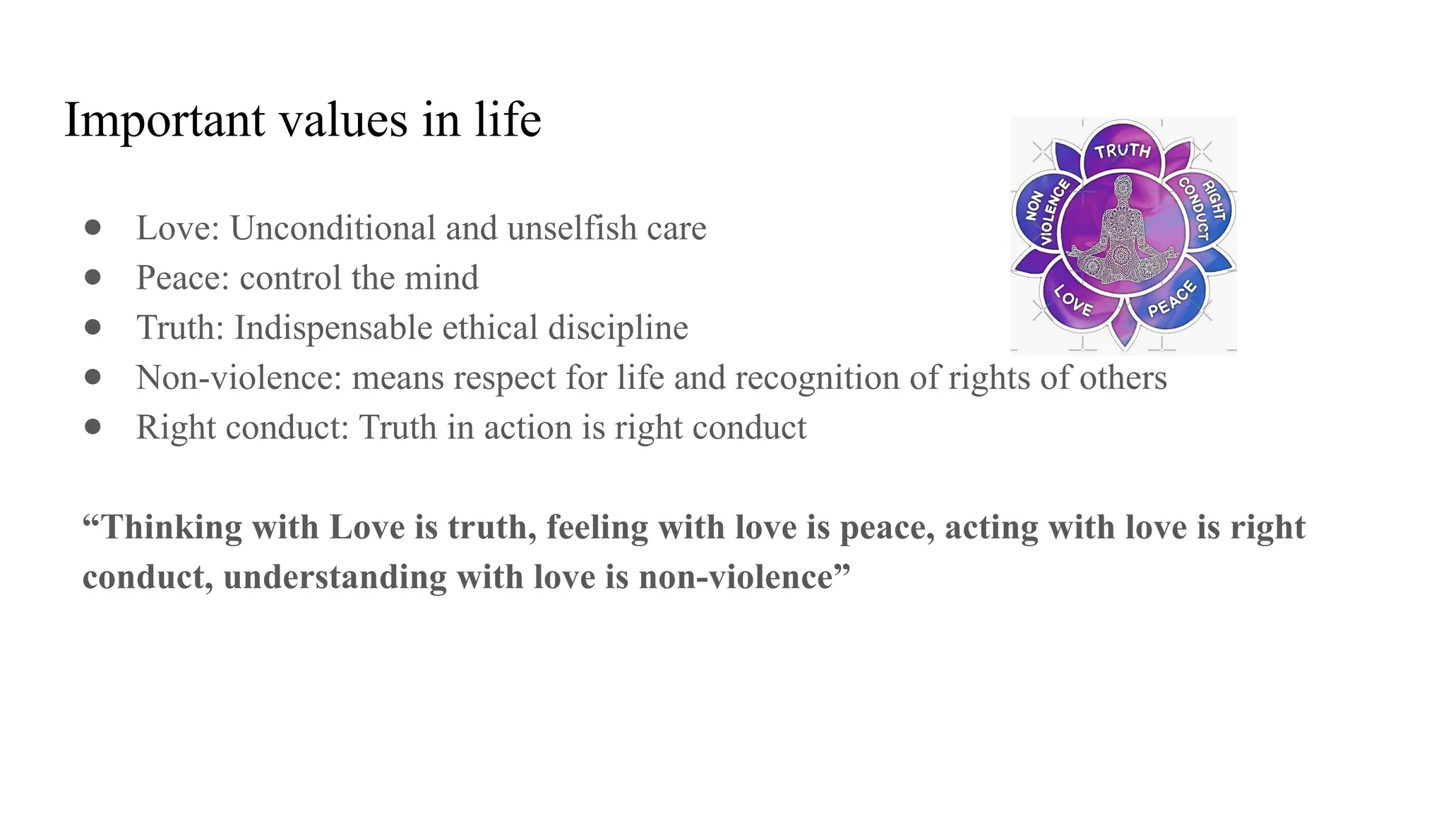 Important values in life
● Love: Unconditional and unselfish care
● Peace: control the mind
● Truth: Indispensable ethical discipline
● Non-violence: means respect for life and recognition of rights of others
● Right conduct: Truth in action is right conduct
“Thinking with Love is truth, feeling with love is peace, acting with love is right
conduct, understanding with love is non-violence”
 