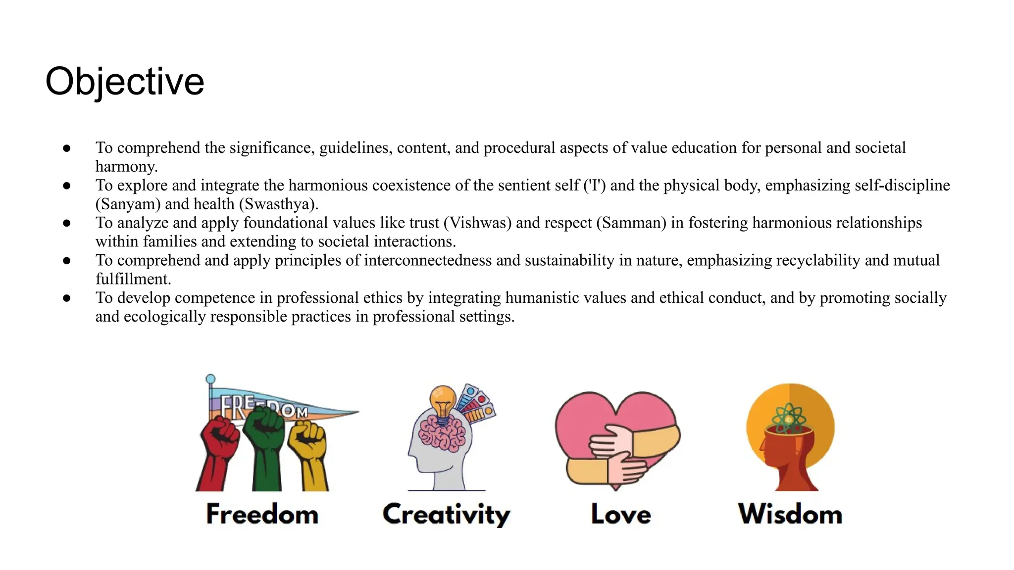 Objective
● To comprehend the significance, guidelines, content, and procedural aspects of value education for personal and societal
harmony.
● To explore and integrate the harmonious coexistence of the sentient self ('I') and the physical body, emphasizing self-discipline
(Sanyam) and health (Swasthya).
● To analyze and apply foundational values like trust (Vishwas) and respect (Samman) in fostering harmonious relationships
within families and extending to societal interactions.
● To comprehend and apply principles of interconnectedness and sustainability in nature, emphasizing recyclability and mutual
fulfillment.
● To develop competence in professional ethics by integrating humanistic values and ethical conduct, and by promoting socially
and ecologically responsible practices in professional settings.
 