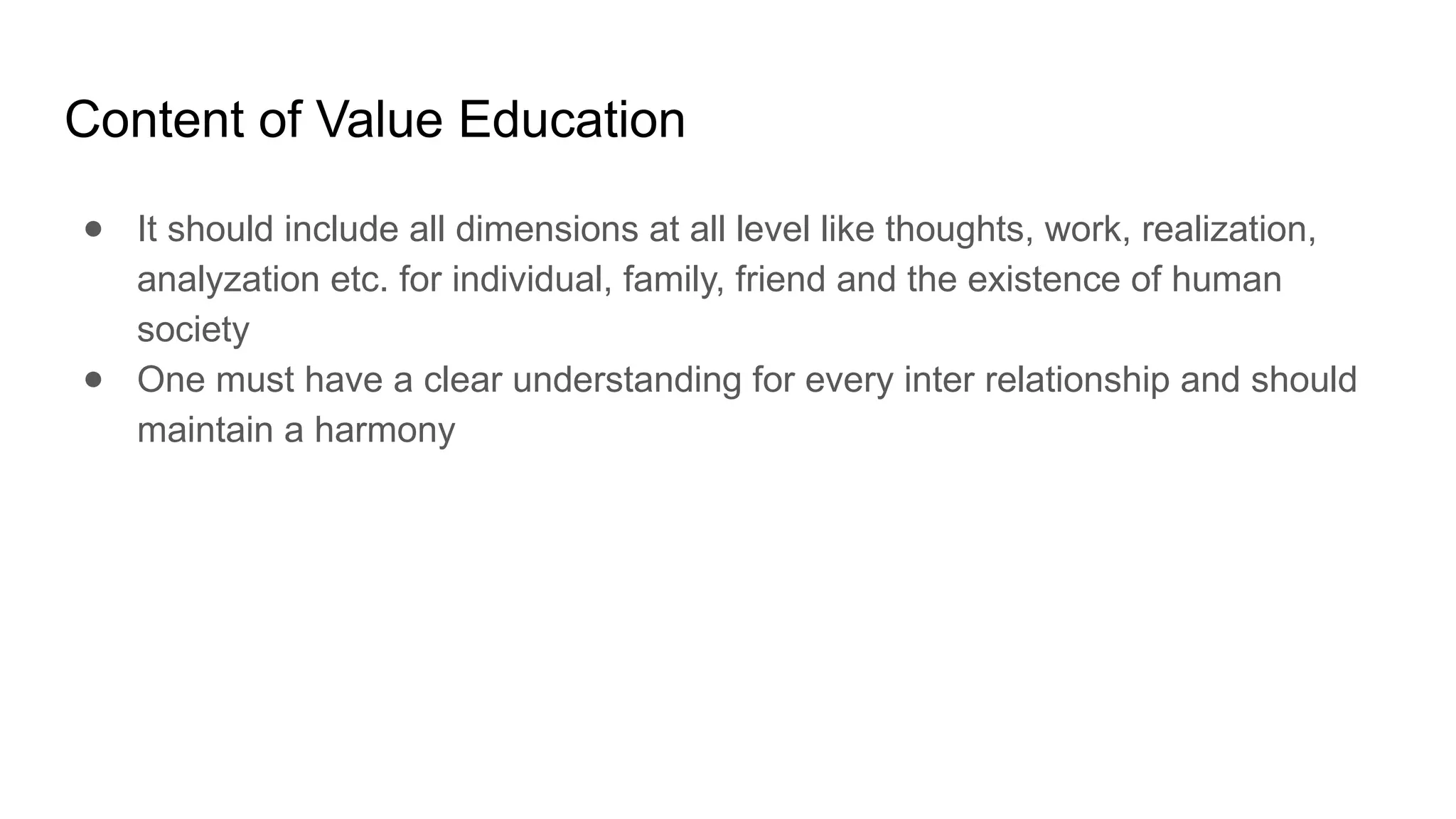 Content of Value Education
● It should include all dimensions at all level like thoughts, work, realization,
analyzation etc. for individual, family, friend and the existence of human
society
● One must have a clear understanding for every inter relationship and should
maintain a harmony
 