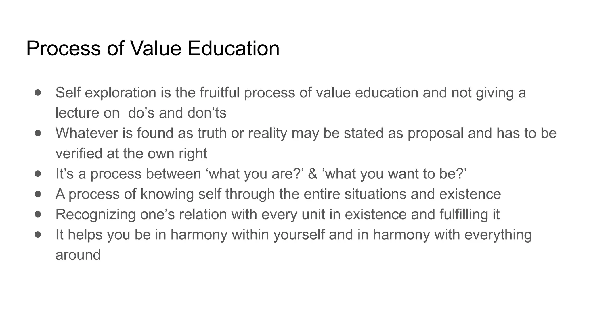 Process of Value Education
● Self exploration is the fruitful process of value education and not giving a
lecture on do’s and don’ts
● Whatever is found as truth or reality may be stated as proposal and has to be
verified at the own right
● It’s a process between ‘what you are?’ & ‘what you want to be?’
● A process of knowing self through the entire situations and existence
● Recognizing one’s relation with every unit in existence and fulfilling it
● It helps you be in harmony within yourself and in harmony with everything
around
 