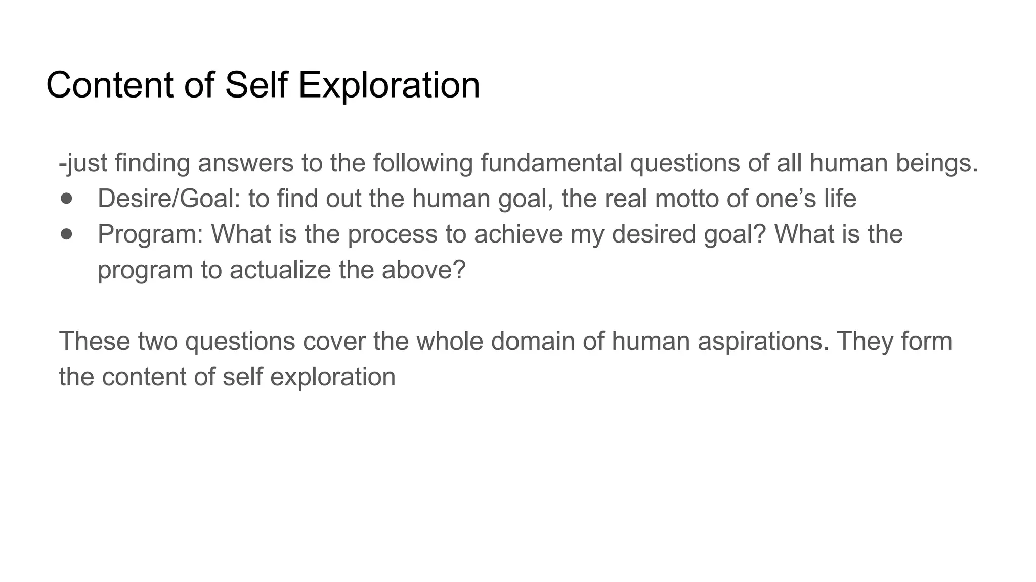 Content of Self Exploration
-just finding answers to the following fundamental questions of all human beings.
● Desire/Goal: to find out the human goal, the real motto of one’s life
● Program: What is the process to achieve my desired goal? What is the
program to actualize the above?
These two questions cover the whole domain of human aspirations. They form
the content of self exploration
 