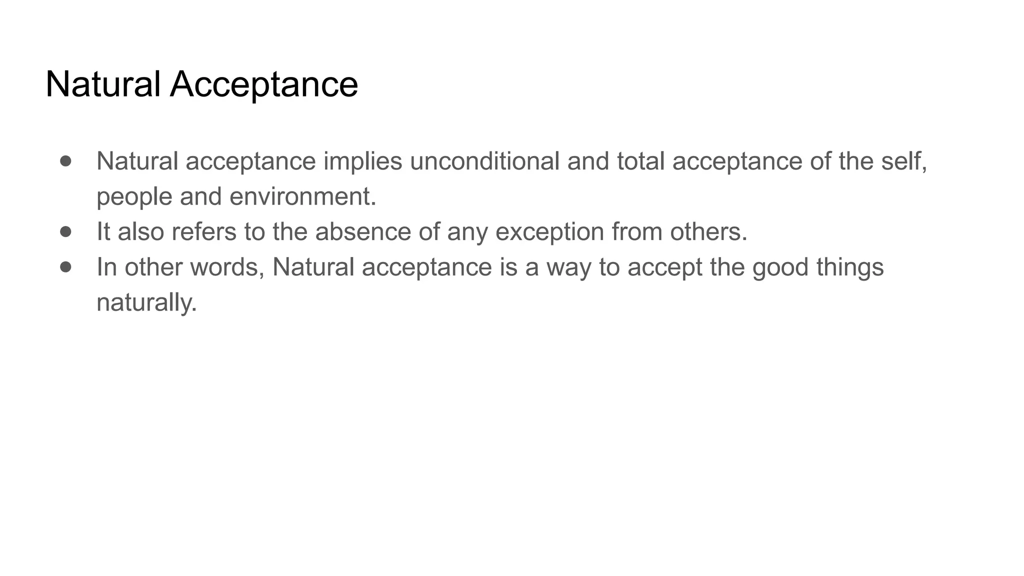Natural Acceptance
● Natural acceptance implies unconditional and total acceptance of the self,
people and environment.
● It also refers to the absence of any exception from others.
● In other words, Natural acceptance is a way to accept the good things
naturally.
 