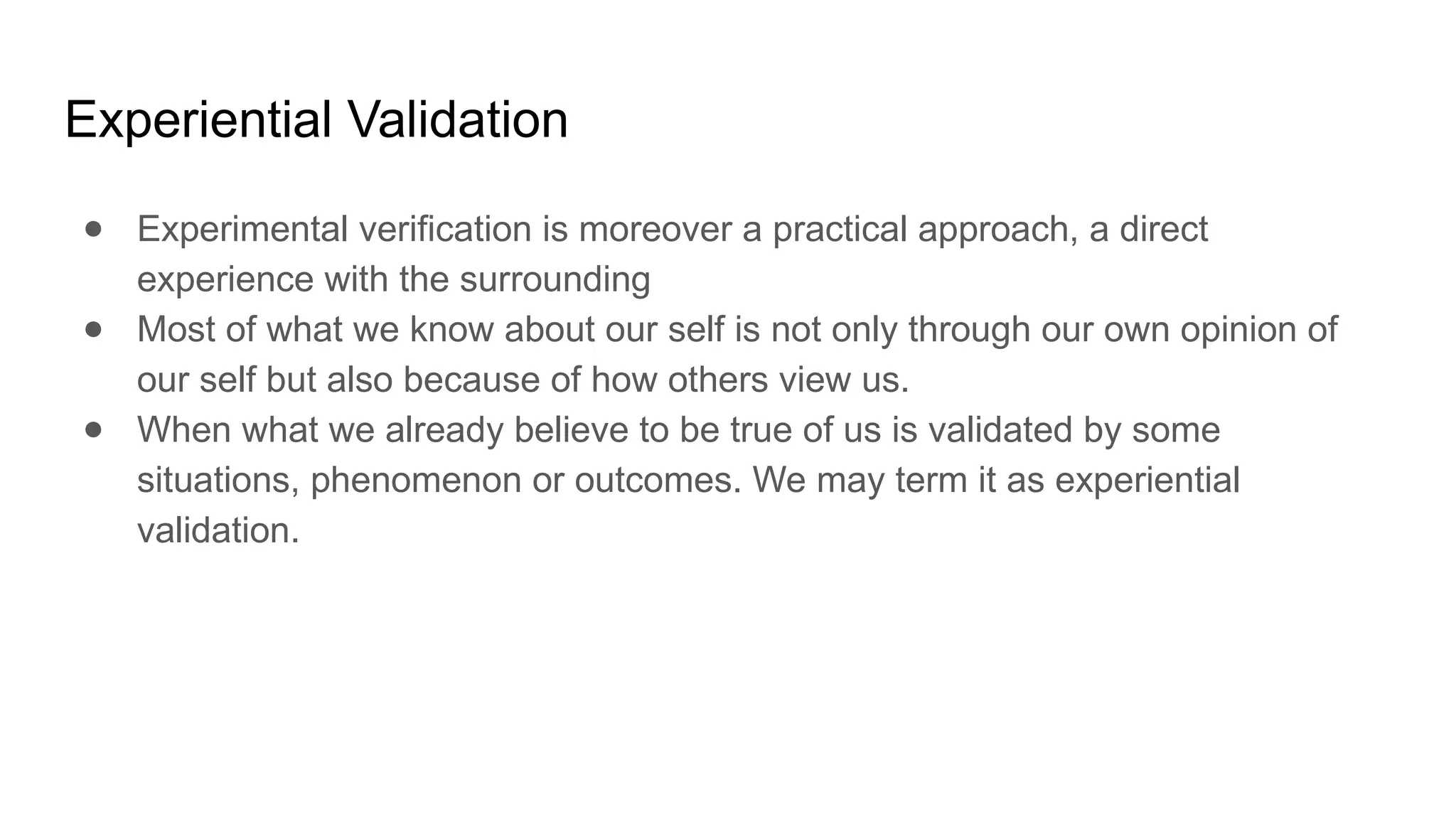 Experiential Validation
● Experimental verification is moreover a practical approach, a direct
experience with the surrounding
● Most of what we know about our self is not only through our own opinion of
our self but also because of how others view us.
● When what we already believe to be true of us is validated by some
situations, phenomenon or outcomes. We may term it as experiential
validation.
 