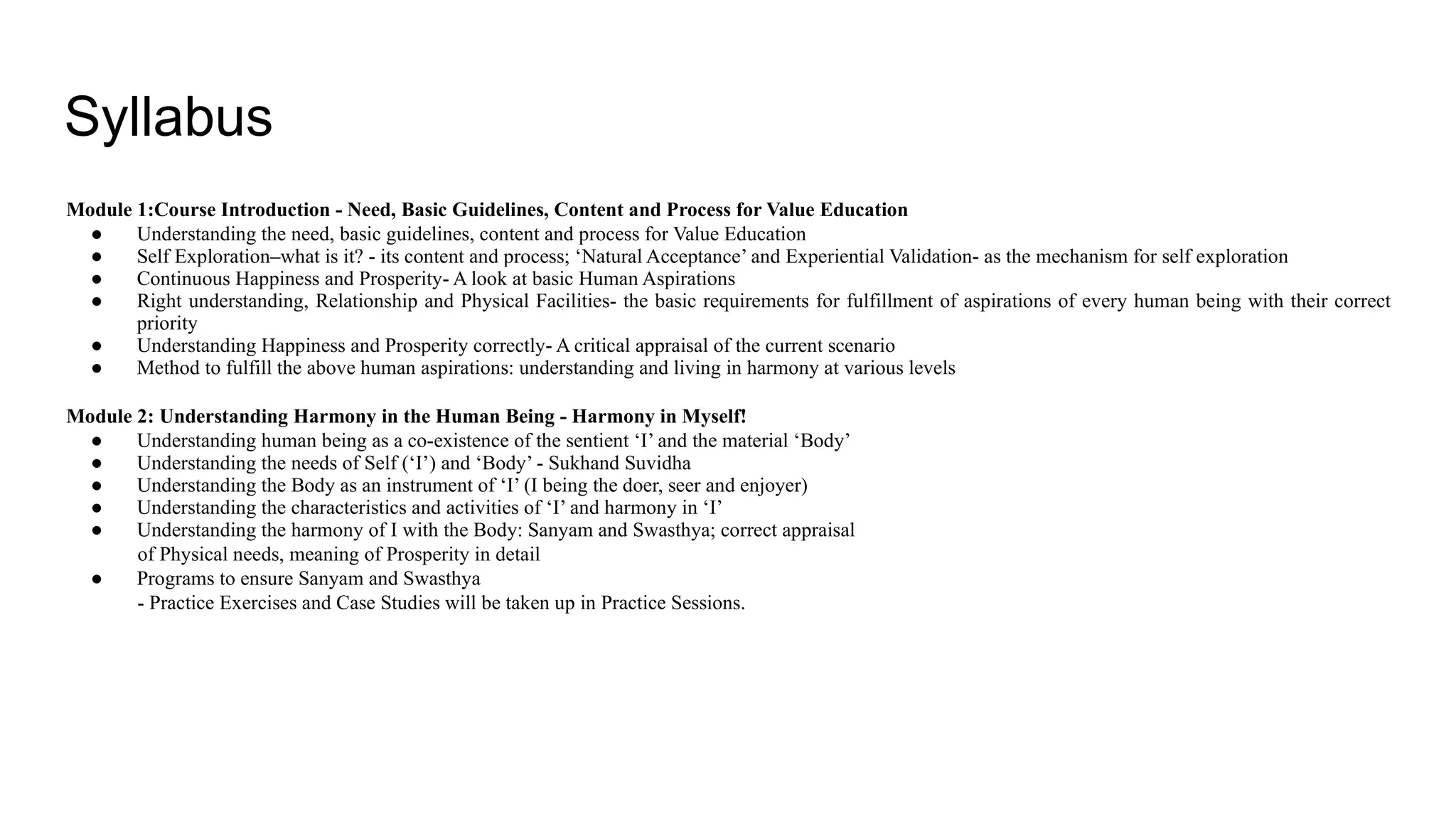 Syllabus
Module 1:Course Introduction - Need, Basic Guidelines, Content and Process for Value Education
● Understanding the need, basic guidelines, content and process for Value Education
● Self Exploration–what is it? - its content and process; ‘Natural Acceptance’ and Experiential Validation- as the mechanism for self exploration
● Continuous Happiness and Prosperity- A look at basic Human Aspirations
● Right understanding, Relationship and Physical Facilities- the basic requirements for fulfillment of aspirations of every human being with their correct
priority
● Understanding Happiness and Prosperity correctly- A critical appraisal of the current scenario
● Method to fulfill the above human aspirations: understanding and living in harmony at various levels
Module 2: Understanding Harmony in the Human Being - Harmony in Myself!
● Understanding human being as a co-existence of the sentient ‘I’ and the material ‘Body’
● Understanding the needs of Self (‘I’) and ‘Body’ - Sukhand Suvidha
● Understanding the Body as an instrument of ‘I’ (I being the doer, seer and enjoyer)
● Understanding the characteristics and activities of ‘I’ and harmony in ‘I’
● Understanding the harmony of I with the Body: Sanyam and Swasthya; correct appraisal
of Physical needs, meaning of Prosperity in detail
● Programs to ensure Sanyam and Swasthya
- Practice Exercises and Case Studies will be taken up in Practice Sessions.
 