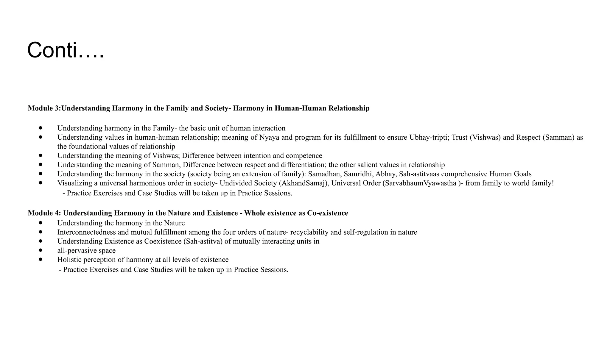 Conti….
Module 3:Understanding Harmony in the Family and Society- Harmony in Human-Human Relationship
● Understanding harmony in the Family- the basic unit of human interaction
● Understanding values in human-human relationship; meaning of Nyaya and program for its fulfillment to ensure Ubhay-tripti; Trust (Vishwas) and Respect (Samman) as
the foundational values of relationship
● Understanding the meaning of Vishwas; Difference between intention and competence
● Understanding the meaning of Samman, Difference between respect and differentiation; the other salient values in relationship
● Understanding the harmony in the society (society being an extension of family): Samadhan, Samridhi, Abhay, Sah-astitvaas comprehensive Human Goals
● Visualizing a universal harmonious order in society- Undivided Society (AkhandSamaj), Universal Order (SarvabhaumVyawastha )- from family to world family!
- Practice Exercises and Case Studies will be taken up in Practice Sessions.
Module 4: Understanding Harmony in the Nature and Existence - Whole existence as Co-existence
● Understanding the harmony in the Nature
● Interconnectedness and mutual fulfillment among the four orders of nature- recyclability and self-regulation in nature
● Understanding Existence as Coexistence (Sah-astitva) of mutually interacting units in
● all-pervasive space
● Holistic perception of harmony at all levels of existence
- Practice Exercises and Case Studies will be taken up in Practice Sessions.
 