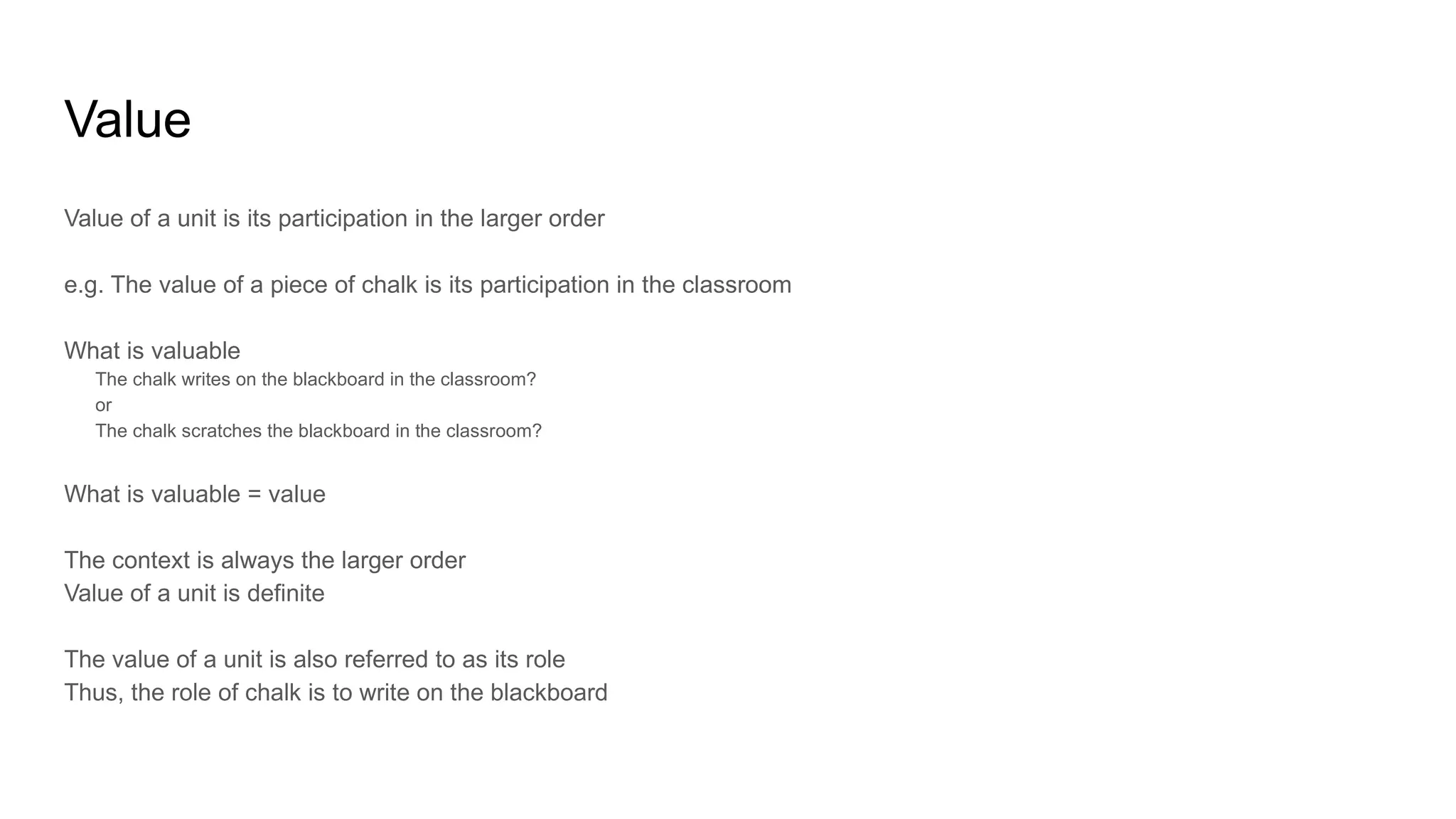 Value
Value of a unit is its participation in the larger order
e.g. The value of a piece of chalk is its participation in the classroom
What is valuable
The chalk writes on the blackboard in the classroom?
or
The chalk scratches the blackboard in the classroom?
What is valuable = value
The context is always the larger order
Value of a unit is definite
The value of a unit is also referred to as its role
Thus, the role of chalk is to write on the blackboard
 