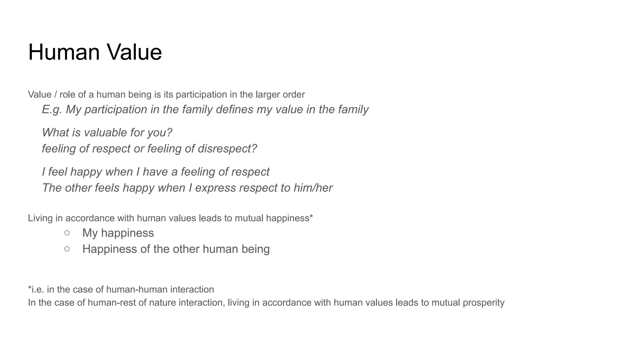 Human Value
Value / role of a human being is its participation in the larger order
E.g. My participation in the family defines my value in the family
What is valuable for you?
feeling of respect or feeling of disrespect?
I feel happy when I have a feeling of respect
The other feels happy when I express respect to him/her
Living in accordance with human values leads to mutual happiness*
○ My happiness
○ Happiness of the other human being
*i.e. in the case of human-human interaction
In the case of human-rest of nature interaction, living in accordance with human values leads to mutual prosperity
 