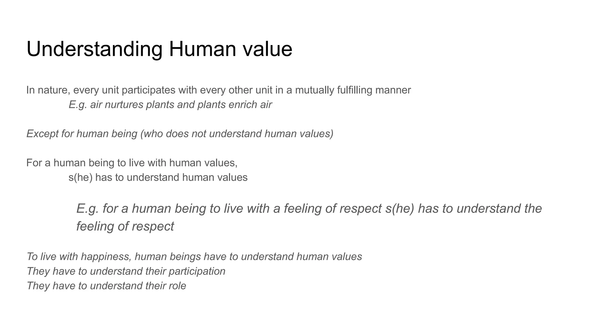 Understanding Human value
In nature, every unit participates with every other unit in a mutually fulfilling manner
E.g. air nurtures plants and plants enrich air
Except for human being (who does not understand human values)
For a human being to live with human values,
s(he) has to understand human values
E.g. for a human being to live with a feeling of respect s(he) has to understand the
feeling of respect
To live with happiness, human beings have to understand human values
They have to understand their participation
They have to understand their role
 