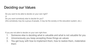 Deciding our Values
Do you want to be able to decide on your own right?
or
Do you want somebody else to decide for you?
(this somebody may be a group of people, it may be the society or the education system, etc.)
If you are not able to decide on your own right then:
1. Someone else is deciding what is valuable and what is not valuable for you
2. Unconsciously you keep accepting those things as values
3. You get busy with how to implement them, how to realize them, materialize
them
 