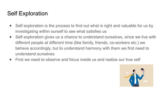 Self Exploration
● Self exploration is the process to find out what is right and valuable for us by
investigating within ourself to see what satisfies us
● Self exploration gives us a chance to understand ourselves, since we live with
different people at different time (like family, friends, co-workers etc.) we
behave accordingly, but to understand harmony with them we first need to
understand ourselves
● First we need to observe and focus inside us and realize our true self
 