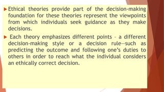  Ethical theories provide part of the decision-making
foundation for these theories represent the viewpoints
from which individuals seek guidance as they make
decisions.
 Each theory emphasizes different points – a different
decision-making style or a decision rule—such as
predicting the outcome and following one’s duties to
others in order to reach what the individual considers
an ethically correct decision.
 