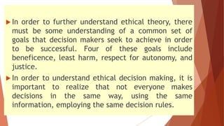  In order to further understand ethical theory, there
must be some understanding of a common set of
goals that decision makers seek to achieve in order
to be successful. Four of these goals include
beneficence, least harm, respect for autonomy, and
justice.
 In order to understand ethical decision making, it is
important to realize that not everyone makes
decisions in the same way, using the same
information, employing the same decision rules.
 