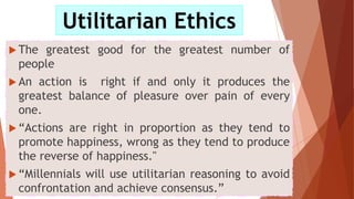  The greatest good for the greatest number of
people
 An action is right if and only it produces the
greatest balance of pleasure over pain of every
one.
 “Actions are right in proportion as they tend to
promote happiness, wrong as they tend to produce
the reverse of happiness."
 “Millennials will use utilitarian reasoning to avoid
confrontation and achieve consensus.”
Utilitarian Ethics
 
