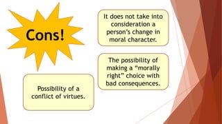 Cons!
It does not take into
consideration a
person’s change in
moral character.
The possibility of
making a “morally
right” choice with
bad consequences.
Possibility of a
conflict of virtues.
 