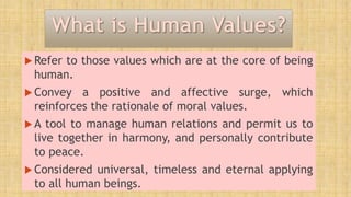 Refer to those values which are at the core of being
human.
 Convey a positive and affective surge, which
reinforces the rationale of moral values.
 A tool to manage human relations and permit us to
live together in harmony, and personally contribute
to peace.
 Considered universal, timeless and eternal applying
to all human beings.
 