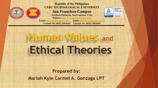 Human Values and
Ethical Theories
Prepared by:
Mariah Kyle Carmel A. Gonzaga LPT
Republic of the Philippines
CEBU TECHNOLOGICAL UNIVERSITY
San Francisco Campus
Northern Poblacion, San Francisco, Cebu
Website: http://www.sanfran.ctu.edu.ph
Email: ctusanfran@gmail.com Email: info-sanfran@ctu.edu.ph
Contact No: (032) 318-8163 Contact No: (032) 318-8164
 