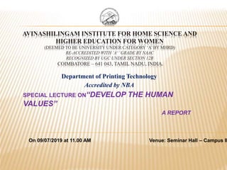 AVINASHILINGAM INSTITUTE FOR HOME SCIENCE AND
HIGHER EDUCATION FOR WOMEN
(DEEMED TO BE UNIVERSITY UNDER CATEGORY ‘A’ BY MHRD)
RE-ACCREDITED WITH ‘A+’GRADE BY NAAC
RECOGNIZED BY UGC UNDER SECTION 12B
COIMBATORE – 641 043, TAMIL NADU, INDIA.
SPECIAL LECTURE ON“DEVELOP THE HUMAN
VALUES”
A REPORT
Department of Printing Technology
Accredited by NBA
On 09/07/2019 at 11.00 AM Venue: Seminar Hall – Campus II
 