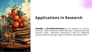 Applications in Research
Inductive and deductive reasoning are applied in various
scientiﬁc ﬁelds. Inductive reasoning helps in generating new
theories, while deductive reasoning is vital for validating
existing theories through experimentation and observation.
 