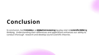 Conclusion
In conclusion, both inductive and deductive reasoning play vital roles in scientiﬁc
thinking. Understanding their diﬀerences and applications enhances our ability to
conduct thorough research and develop sound scientiﬁc theories.
 
