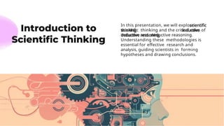In this presentation, we will explore
scientiﬁc thinking and the critical roles of
inductive and deductive reasoning.
Understanding these methodologies is
essential for eﬀective research and
analysis, guiding scientists in forming
hypotheses and drawing conclusions.
 