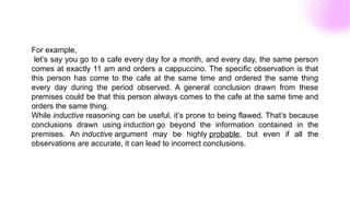 For example,
let’s say you go to a cafe every day for a month, and every day, the same person
comes at exactly 11 am and orders a cappuccino. The specific observation is that
this person has come to the cafe at the same time and ordered the same thing
every day during the period observed. A general conclusion drawn from these
premises could be that this person always comes to the cafe at the same time and
orders the same thing.
While inductive reasoning can be useful, it’s prone to being flawed. That’s because
conclusions drawn using induction go beyond the information contained in the
premises. An inductive argument may be highly probable, but even if all the
observations are accurate, it can lead to incorrect conclusions.
 