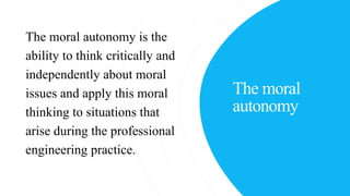 The moral
autonomy
The moral autonomy is the
ability to think critically and
independently about moral
issues and apply this moral
thinking to situations that
arise during the professional
engineering practice.
 