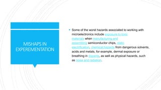 MISHAPSIN
EXPEREMENTATION
 Some of the worst hazards associated to working with
microelectronics include exposure to toxic
materials when manufacturing and
assembling semiconductor chips, static
electrification, chemical hazards from dangerous solvents,
acids and metals, for example, dermal exposure or
breathing in dopants, as well as physical hazards, such
as noise and radiation.
 