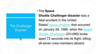 TheChallenger
Disaster
The Space
Shuttle Challenger disaster was a
fatal accident in the United
States' space program that occurred
on January 28, 1986, when the Space
Shuttle Challenger (OV-099) broke
apart 73 seconds into its flight, killing
all seven crew members aboard.
 
