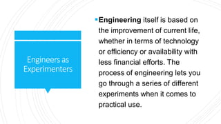 Engineersas
Experimenters
Engineering itself is based on
the improvement of current life,
whether in terms of technology
or efficiency or availability with
less financial efforts. The
process of engineering lets you
go through a series of different
experiments when it comes to
practical use.
 