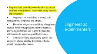 Engineers as
experimenters
 Engineers are primarily considered as technical
enablers or facilitators, rather than being the sole
experimenters.
• Engineers‘ responsibility is shared with
management, the public and others.
• The other unique responsibility of engineers
include monitoring projects, identifying risks,
providing customers and clients the required
information to make reasonable decisions.
• While exercising engineering duties, the
engineers should display the virtue of being
morally responsible person.
 
