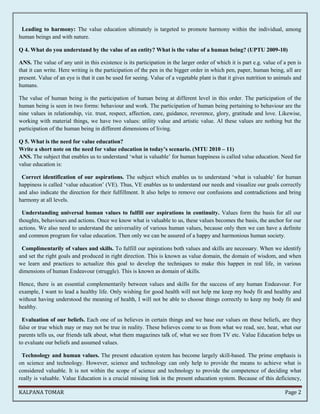 Leading to harmony: The value education ultimately is targeted to promote harmony within the individual, among 
human beings and with nature. 
Q 4. What do you understand by the value of an entity? What is the value of a human being? (UPTU 2009-10) 
ANS. The value of any unit in this existence is its participation in the larger order of which it is part e.g. value of a pen is 
that it can write. Here writing is the participation of the pen in the bigger order in which pen, paper, human being, all are 
present. Value of an eye is that it can be used for seeing. Value of a vegetable plant is that it gives nutrition to animals and 
humans. 
The value of human being is the participation of human being at different level in this order. The participation of the 
human being is seen in two forms: behaviour and work. The participation of human being pertaining to behaviour are the 
nine values in relationship, viz. trust, respect, affection, care, guidance, reverence, glory, gratitude and love. Likewise, 
working with material things, we have two values: utility value and artistic value. Al these values are nothing but the 
participation of the human being in different dimensions of living. 
Q 5. What is the need for value education? 
Write a short note on the need for value education in today’s scenario. (MTU 2010 – 11) 
ANS. The subject that enables us to understand ‘what is valuable’ for human happiness is called value education. Need for 
value education is: 
Correct identification of our aspirations. The subject which enables us to understand ‘what is valuable’ for human 
happiness is called ‘value education’ (VE). Thus, VE enables us to understand our needs and visualize our goals correctly 
and also indicate the direction for their fulfillment. It also helps to remove our confusions and contradictions and bring 
harmony at all levels. 
Understanding universal human values to fulfill our aspirations in continuity. Values form the basis for all our 
thoughts, behaviours and actions. Once we know what is valuable to us, these values becomes the basis, the anchor for our 
actions. We also need to understand the universality of various human values, because only then we can have a definite 
and common program for value education. Then only we can be assured of a happy and harmonious human society. 
Complimentarily of values and skills. To fulfill our aspirations both values and skills are necessary. When we identify 
and set the right goals and produced in right direction. This is known as value domain, the domain of wisdom, and when 
we learn and practices to actualize this goal to develop the techniques to make this happen in real life, in various 
dimensions of human Endeavour (struggle). This is known as domain of skills. 
Hence, there is an essential complementarily between values and skills for the success of any human Endeavour. For 
example, I want to lead a healthy life. Only wishing for good health will not help me keep my body fit and healthy and 
without having understood the meaning of health, I will not be able to choose things correctly to keep my body fit and 
healthy. 
Evaluation of our beliefs. Each one of us believes in certain things and we base our values on these beliefs, are they 
false or true which may or may not be true in reality. These believes come to us from what we read, see, hear, what our 
parents tells us, our friends talk about, what them magazines talk of, what we see from TV etc. Value Education helps us 
to evaluate our beliefs and assumed values. 
Technology and human values. The present education system has become largely skill-based. The prime emphasis is 
on science and technology. However, science and technology can only help to provide the means to achieve what is 
considered valuable. It is not within the scope of science and technology to provide the competence of deciding what 
really is valuable. Value Education is a crucial missing link in the present education system. Because of this deficiency, 
KALPANA TOMAR Page 2 
 