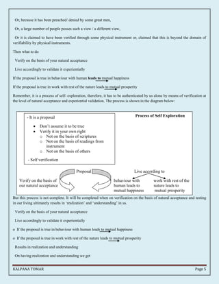 Or, because it has been preached/ denied by some great men, 
Or, a large number of people posses such a view / a different view, 
Or it is claimed to have been verified through some physical instrument or, claimed that this is beyond the domain of 
verifiability by physical instruments. 
Then what to do 
Verify on the basis of your natural acceptance 
Live accordingly to validate it experientially 
If the proposal is true in behaviour with human leads to mutual happiness 
If the proposal is true in work with rest of the nature leads to mutual prosperity 
Remember, it is a process of self- exploration, therefore, it has to be authenticated by us alone by means of verification at 
the level of natural acceptance and experiential validation. The process is shown in the diagram below: 
Process of Self Exploration 
 Don’t assume it to be true 
 Verify it in your own right 
o Not on the basis of scriptures 
o Not on the basis of readings from 
o Not on the basis of others 
Proposal Live according to 
- It is a proposal 
instrument 
- Self verification 
Verify on the basis of behaviour with work with rest of the 
our natural acceptance human leads to nature leads to 
mutual happiness mutual prosperity 
But this process is not complete. It will be completed when on verification on the basis of natural acceptance and testing 
in our living ultimately results in ‘realization’ and ‘understanding’ in us. 
Verify on the basis of your natural acceptance 
Live accordingly to validate it experientially 
o If the proposal is true in behaviour with human leads to mutual happiness 
o If the proposal is true in work with rest of the nature leads to mutual prosperity 
Results in realization and understanding 
On having realization and understanding we get 
KALPANA TOMAR Page 5 
 