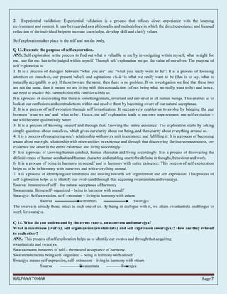 2. Experiential validation: Experiential validation is a process that infuses direct experience with the learning 
environment and content. It may be regarded as a philosophy and methodology in which the direct experience and focused 
reflection of the individual helps to increase knowledge, develop skill and clarify values. 
Self exploration takes place in the self and not the body. 
Q 13. Ilustrate the purpose of self exploration. 
ANS. Self exploration is the process to find out what is valuable to me by investigating within myself, what is right for 
me, true for me, has to be judged within myself. Through self exploration we get the value of ourselves. The purpose of 
self exploration is: 
1. It is a process of dialogue between “what you are” and “what you really want to be”: It is a process of focusing 
attention on ourselves, our present beliefs and aspirations vis-à-vis what we really want to be (that is to say, what is 
naturally acceptable to us). If these two are the same, then there is no problem. If on investigation we find that these two 
are not the same, then it means we are living with this contradiction (of not being what we really want to be) and hence, 
we need to resolve this contradiction this conflict within us. 
It is a process of discovering that there is something innate, invariant and universal in all human beings. This enables us to 
look at our confusions and contradictions within and resolve them by becoming aware of our natural acceptance. 
2. It is a process of self evolution through self investigation: It successively enables us to evolve by bridging the gap 
between ‘what we are’ and ‘what to be’. Hence, the self exploration leads to our own improvement, our self evolution – 
we will become qualitatively better. 
3. It is a process of knowing oneself and through that, knowing the entire existence: The exploration starts by asking 
simple questions about ourselves, which gives our clarity about our being, and then clarity about everything around us. 
4. It is a process of recognizing one’s relationship with every unit in existence and fulfilling it: It is a process of becoming 
aware about our right relationship with other entities in existence and through that discovering the interconnectedness, co-existence 
and other in the entire existence, and living accordingly. 
5. It is a process of knowing human conduct, human character and living accordingly: It is a process of discovering the 
definitiveness of human conduct and human character and enabling one to be definite in thought, behaviour and work. 
6. It is a process of being in harmony in oneself and in harmony with entire existence: This process of self exploration 
helps us to be in harmony with ourselves and with everything around. 
7. It is a process of identifying our innateness and moving towards self organization and self expression: This process of 
self exploration helps us to identify our swatvaand through that acquiring swantantrata and swarajya. 
Swatva: Innateness of self – the natural acceptance of harmony 
Swatantrata: Being self- organized – being in harmony with oneself 
Swarajya: Self-expression, self- extension – living in harmony with others 
Swatva Swatantrata Swarajya 
The swatva is already there, intact in each one of us. By being in dialogue with it, we attain swantantrata enablingus to 
work for swarajya. 
Q 14. What do you understand by the terms svatva, swatantrata and swarajya? 
What is innateness (svatva), self organization (swatantrata) and self expression (swarajya)? How are they related 
to each other? 
ANS. This process of self exploration helps us to identify our swatva and through that acquiring 
swantantrata and swarajya. 
Swatva means innatenes of self – the natural acceptance of harmony. 
Swatantrata means being self- organized – being in harmony with oneself 
Swarajya means self-expression, self- extension – living in harmony with others 
Swatva Swatantrata Swarajya 
KALPANA TOMAR Page 7 
 