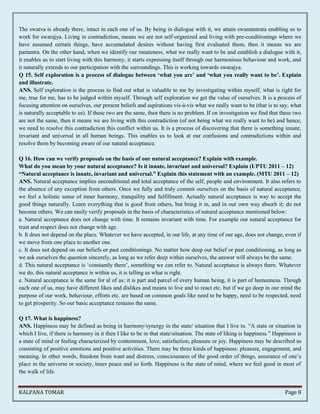The swatva is already there, intact in each one of us. By being in dialogue with it, we attain swantantrata enabling us to 
work for swarajya. Living in contradiction, means we are not self-organized and living with pre-conditionings where we 
have assumed certain things, have accumulated desires without having first evaluated them, then it means we are 
partantra. On the other hand, when we identify our innateness, what we really want to be and establish a dialogue with it, 
it enables us to start living with this harmony, it starts expressing itself through our harmonious behaviour and work, and 
it naturally extends to our participation with the surroundings. This is working towards swarajya. 
Q 15. Self exploration is a process of dialogue between ‘what you are’ and ‘what you really want to be’. Explain 
and illustrate. 
ANS. Self exploration is the process to find out what is valuable to me by investigating within myself, what is right for 
me, true for me, has to be judged within myself. Through self exploration we get the value of ourselves. It is a process of 
focusing attention on ourselves, our present beliefs and aspirations vis-à-vis what we really want to be (that is to say, what 
is naturally acceptable to us). If these two are the same, then there is no problem. If on investigation we find that these two 
are not the same, then it means we are living with this contradiction (of not being what we really want to be) and hence, 
we need to resolve this contradiction this conflict within us. It is a process of discovering that there is something innate, 
invariant and universal in all human beings. This enables us to look at our confusions and contradictions within and 
resolve them by becoming aware of our natural acceptance. 
Q 16. How can we verify proposals on the basis of our natural acceptance? Explain with example. 
What do you mean by your natural acceptance? Is it innate, invariant and universal? Explain (UPTU 2011 – 12) 
“Natural acceptance is innate, invariant and universal.” Explain this statement with an example. (MTU 2011 – 12) 
ANS. Natural acceptance implies unconditional and total acceptance of the self, people and environment. It also refers to 
the absence of any exception from others. Once we fully and truly commit ourselves on the basis of natural acceptance, 
we feel a holistic sense of inner harmony, tranquility and fulfillment. Actually natural acceptance is way to accept the 
good things naturally. Learn everything that is good from others, but bring it in, and in our own way absorb it; do not 
become others. We can easily verify proposals in the basis of characteristics of natural acceptance mentioned below: 
a. Natural acceptance does not change with time. It remains invariant with time. For example our natural acceptance for 
trust and respect does not change with age. 
b. It does not depend on the place. Whatever we have accepted, in our life, at any time of our age, does not change, even if 
we move from one place to another one. 
c. It does not depend on our beliefs or past conditionings. No matter how deep our belief or past conditioning, as long as 
we ask ourselves the question sincerely, as long as we refer deep within ourselves, the answer will always be the same. 
d. This natural acceptance is ‘constantly there’, something we can refer to. Natural acceptance is always there. Whatever 
we do, this natural acceptance is within us, it is telling us what is right. 
e. Natural acceptance is the same for al of us: it is part and parcel of every human being, it is part of humanness. Though 
each one of us, may have different likes and dislikes and means to live and to react etc. but if we go deep in our mind the 
purpose of our work, behaviour, efforts etc. are based on common goals like need to be happy, need to be respected, need 
to get prosperity. So our basic acceptance remains the same. 
Q 17. What is happiness? 
ANS. Happiness may be defined as being in harmony/synergy in the state/ situation that I live in. “A state or situation in 
which I live, if there is harmony in it then I like to be in that state/situation. The state of liking is happiness.” Happiness is 
a state of mind or feeling characterized by contentment, love, satisfaction, pleasure or joy. Happiness may be described as 
consisting of positive emotions and positive activities. There may be three kinds of happiness: pleasure, engagement, and 
meaning. In other words, freedom from want and distress, consciousness of the good order of things, assurance of one’s 
place in the universe or society, inner peace and so forth. Happiness is the state of mind, where we feel good in most of 
the walk of life. 
KALPANA TOMAR Page 8 
 