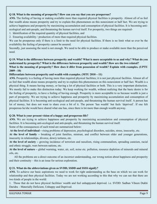 Q 18. What is the meaning of prosperity? How can you say that you are prosperous? 
ANS. The feeling of having or making available more than required physical facilities is prosperity. Almost all of us feel 
that wealth alone means prosperity and try to explain this phenomenon on this nonexistent or half fact. We are trying to 
achieve happiness and prosperity by maximizing accumulation and consumption of physical facilities. It is becoming anti-ecological 
and anti-people, and threatening the human survival itself. For prosperity, two things are required- 
1. Identification of the required quantity of physical facilities, and 
2. Ensuring availability / production of more than required physical facilities. 
We can be prosperous only if there is a limit to the need for physical facilities. If there is no limit what so ever be the 
availability the feeling of prosperity cannot be assured. 
Secondly, just assessing the need is not enough. We need to be able to produce or make available more than the perceived 
need. 
Q 19. What is the difference between prosperity and wealth? What is more acceptable to us and why? What do you 
understand by prosperity? What is the difference between prosperity and wealth? How are the two related? 
What is the meaning of prosperity? How does it difer from possession of wealth? Explain with examples. (UPTU 
2009 - 10) 
Differentiate between prosperity and wealth with examples. (MTU 2010 – 11) 
ANS. Prosperity is a feeling of having more than required physical facilities; it is not just physical facilities. Almost all of 
us feel that wealth alone means prosperity and try to explain this phenomenon on this nonexistent or half fact. Wealth is a 
physical thing. It means having money, or having a lot of physical facilities or both. This is a very important distinction. 
We mostly fail to make this distinction today. We keep working for wealth, without realizing that the basic desire is for 
the feeling of prosperity, to have a feeling of having enough. Prosperity is more acceptable to us because wealth is just a 
part of prosperity. We are trying to achieve happiness and prosperity by maximizing accumulation and consumption of 
physical facilities. It is becoming anti-ecological and anti-people, and threatening the human survival itself. A person has 
lot of money, but does not want to share even a bit of it. The person ‘has wealth’ but feels ‘deprived’. If one felt 
prosperous he/she would have shared what one has, since there is lot more than enough wealth anyway. 
Q 20. What is your present vision of a happy and prosperous life? 
ANS. We are trying to achieve happiness and prosperity by maximizing accumulation and consumption of physical 
facilities. It is becoming anti-ecological and anti-people, and threatening the human survival itself. 
Some of the consequences of such trend are summarized below: 
At the level of individual – rising problems of depression, psychological disorders, suicides, stress, insecurity, etc. 
At the level of family – breaking of joint families, mistrust, and conflict between older and younger generations, 
insecurity in relationships, divorce, dowry tortures, etc. 
At the level of society – growing incidence of terrorism and naxalism, rising communalism, spreading casteism, racial 
and ethnic struggle, wars between nations, etc. 
At the level of nature – global warming, water, air, soil, noise etc. pollution, resource depletion of minerals and mineral 
oils, etc. 
All the problems are a direct outcome of an incorrect understanding, our wrong notion about happiness and prosperity 
and their continuity – this is an issue for serious exploration. 
Q 21. What do the abbreviations given as SVDD, SSDD and SSSS signify? 
ANS. To achieve our basic aspirations we need to work for right understanding as the base on which we can work for 
relationship and then physical facilities. Today we are not working according to this that why we can see that there are 
two kinds of people in the world: 
1. Those that do not have physical facilities/ wealth and feel unhappyand deprived. i.e. SVDD: Sadhan Viheen Dukhi 
Daridra – Materially Deficient, Unhappy and Deprived. 
KALPANA TOMAR Page 9 
 
