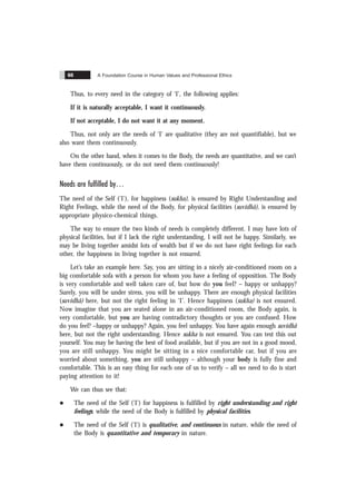 A Foundation Course in Human Values and Professional Ethics
66
Thus, to every need in the category of ‘I’, the following applies:
If it is naturally acceptable, I want it continuously.
If not acceptable, I do not want it at any moment.
Thus, not only are the needs of ‘I’ are qualitative (they are not quantifiable), but we
also want them continuously.
On the other hand, when it comes to the Body, the needs are quantitative, and we can’t
have them continuously, or do not need them continuously!
Needs are fulfilled by
The need of the Self ('I'), for happiness (sukha), is ensured by Right Understanding and
Right Feelings, while the need of the Body, for physical facilities (suvidhã), is ensured by
appropriate physico-chemical things.
The way to ensure the two kinds of needs is completely different. I may have lots of
physical facilities, but if I lack the right understanding, I will not be happy. Similarly, we
may be living together amidst lots of wealth but if we do not have right feelings for each
other, the happiness in living together is not ensured.
Let’s take an example here. Say, you are sitting in a nicely air-conditioned room on a
big comfortable sofa with a person for whom you have a feeling of opposition. The Body
is very comfortable and well taken care of, but how do you feel? – happy or unhappy?
Surely, you will be under stress, you will be unhappy. There are enough physical facilities
(suvidhã) here, but not the right feeling in ‘I’. Hence happiness (sukha) is not ensured.
Now imagine that you are seated alone in an air-conditioned room, the Body again, is
very comfortable, but you are having contradictory thoughts or you are confused. How
do you feel? –happy or unhappy? Again, you feel unhappy. You have again enough suvidhã
here, but not the right understanding. Hence sukha is not ensured. You can test this out
yourself. You may be having the best of food available, but if you are not in a good mood,
you are still unhappy. You might be sitting in a nice comfortable car, but if you are
worried about something, you are still unhappy – although your body is fully fine and
comfortable. This is an easy thing for each one of us to verify – all we need to do is start
paying attention to it!
We can thus see that:
l The need of the Self ('I') for happiness is fulfilled by right understanding and right
feelings, while the need of the Body is fulfilled by physical facilities.
l The need of the Self ('I') is qualitative, and continuous in nature, while the need of
the Body is quantitative and temporary in nature.
 