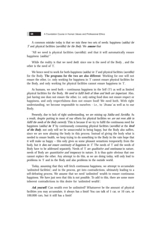 A Foundation Course in Human Values and Professional Ethics
68
A common mistake today is that we mix these two sets of needs: happiness (sukha) for
‘I’ and physical facilities (suvidhã) for the Body. We assume that
“All we need is physical facilities (suvidhã), and that it will automatically ensure
happiness (sukha)”
While the reality is that we need both: since one is the need of the Body , and the
other is the need of ‘I’.
We hence need to work for both-happiness (sukha) in ‘I’ and physical facilities (suvidhã)
for the Body. The programs for the two are also different. Working for one will not
ensure the other, i.e. only working for happiness in ‘I’ cannot ensure physical facilities for
the Body, and only working for physical facilities cannot ensure happiness in ‘I’.
As humans, we need both – continuous happiness in the Self (‘I’) as well as limited
physical facilities for the Body. We need to fulfil both of these and both are important. Also,
just having one does not ensure the other, i.e. only eating food does not ensure respect or
happiness, and only respectfulness does not ensure food! We need both. With right
understanding, we become responsible to ourselves - i.e., to ‘Jïvana’ as well as to our
Body.
Presently, due to lack of right understanding, we are mixing up Sukha and Suvidha. As
a result, despite putting in most of our efforts for physical facilities we are not even able to
fulfil the needs of the Body correctly. This is because if we try to fulfil the continuous need for
happiness (sukha) in ‘I’ by continuously consuming physical facilities (suvidhã) at the level
of the Body, not only will we be unsuccessful in being happy, but the Body also suffers,
since we are now abusing the body in this process. Instead of giving the body what is
needed to ensure health, we keep trying to do something to the Body in the vain hope that
it will make us happy – this only gives us some pleasant sensations temporarily from the
body, but it does not ensure continuity of happiness in ‘I’. The needs of ‘I’ and the needs of
Body have to be addressed separately. Needs of ‘I’ are qualitative and continuous in nature,
needs of Body are quantitative and temporary in nature. It is thus quite obvious that one
cannot replace the other. Any attempt to do this, as we are doing today, will only lead to
problems in ‘I’ and in the Body and also problems in the outside world.
Today, assuming that they will fetch continuous happiness, we attempt to accumulate
‘unlimited facilities’; and in the process, get into contradictions, ultimately leading to a
self-defeating process. We assume that we need ‘unlimited’ wealth to ensure continuous
happiness. We have just seen that this is not possible. To add to this, there are some more
inherent contradictions in this desire for ‘unlimited wealth’:
Ask yourself: Can wealth ever be unlimited? Whatsoever be the amount of physical
facilities you may accumulate, it always has a limit! You can talk of 1 car, or 10 cars, or
100,000 cars, but it still has a limit!
 