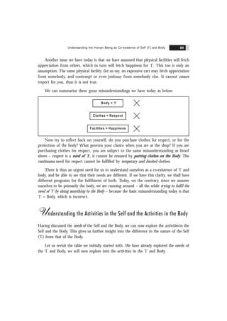 Understanding the Human Being as Co-existence of Self (‘I’) and Body 69
Another issue we have today is that we have assumed that physical facilities will fetch
appreciation from others, which in turn will fetch happiness for ‘I’. This too is only an
assumption. The same physical facility (let us say, an expensive car) may fetch appreciation
from somebody, and contempt or even jealousy from somebody else. It cannot ensure
respect for you, thus it is not true.
We can summarize these gross misunderstandings we have today as below:
Body = ‘I’
Facilities = Happiness
Clothes = Respect
Now try to reflect back on yourself, do you purchase clothes for respect, or for the
protection of the body? What governs your choice when you are at the shop? If you are
purchasing clothes for respect, you are subject to the same misunderstanding as listed
above – respect is a need of ‘I’, it cannot be ensured by putting clothes on the Body. The
continuous need for respect cannot be fulfilled by temporary and limited clothes.
There is thus an urgent need for us to understand ourselves as a co-existence of ‘I’ and
body, and be able to see that their needs are different. If we have this clarity, we shall have
different programs for the fulfilment of both. Today, on the contrary, since we assume
ourselves to be primarily the body, we are running around – all the while trying to fulfil the
need of ‘I’ by doing something to the Body – because the basic misunderstanding today is that
‘I’ = Body, which is incorrect.
Understanding the Activities in the Self and the Activities in the Body
Having discussed the needs of the Self and the Body, we can now explore the activities in the
Self and the Body. This gives us further insight into the difference in the nature of the Self
('I') from that of the Body.
Let us revisit the table we initially started with. We have already explored the needs of
the ‘I’ and Body, we will now explore into the activities in the ‘I’ and Body.
 