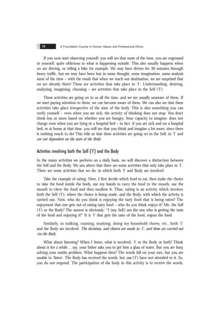 A Foundation Course in Human Values and Professional Ethics
72
If you now start observing yourself, you will see that most of the time, you are engrossed
in yourself; quite oblivious to what is happening outside. This also usually happens when
we are driving, or riding a bike for example. We may have driven for 30 minutes through
heavy traffic, but we may have been lost in some thought, some imagination, some analysis
most of the time – with the result that when we reach our destination, we are surprised that
we are already there! These are activities that take place in ‘I’. Understanding, desiring,
analyzing, imagining, choosing – are activities that take place in the Self (‘I’).
These activities are going on in us all the time, and we are usually unaware of them. If
we start paying attention to them, we can become aware of them. We can also see that these
activities take place irrespective of the state of the body. This is also something you can
verify yourself – even when you are sick, the activity of thinking does not stop. You don’t
think less or more based on whether you are hungry. Your capacity to imagine, does not
change even when you are lying in a hospital bed – in fact, if you are sick and on a hospital
bed, or at home at that time, you will see that you think and imagine a lot more, since there
is nothing much to do! This tells us that these activities are going on in the Self, in ‘I’ and
are not dependent on the state of the Body.
Activities involving both the Self (‘I’) and the Body
In the many activities we perform on a daily basis, we will discover a distinction between
the Self and the Body. We saw above that there are some activities that only take place in ‘I’.
There are some activities that we do, in which both ‘I’ and Body are involved.
Take the example of eating. Here, I first decide which food to eat, then make the choice
to take the food inside the body, use my hands to carry the food to the mouth, use the
mouth to chew the food and then swallow it. Thus, eating is an activity which involves
both the Self (‘I’), where the choice is being made, and the Body, with which the activity is
carried out. Now, who do you think is enjoying the tasty food that is being eaten? The
enjoyment that one gets out of eating tasty food – who do you think enjoys it? Me, the Self
(‘I’) or the Body? The answer is obviously: “I (my Self) am the one who is getting the taste
of the food and enjoying it!” It is ‘I’ that gets the taste of the food, enjoys the food.
Similarly, in walking, running, studying, doing my household chores, etc., both ‘I’
and the Body are involved. The decisions, and choices are made in ‘I’, and these are carried out
via the Body.
What about listening? When I listen, what is involved, ‘I’ or the Body or both? Think
about it for a while… say, your father asks you to get him a glass of water. But you are busy
solving your maths problem. What happens then? The words fall on your ears, but you are
unable to ‘listen’. The Body has received the words, but you (‘I’) have not attended to it. So,
you do not respond. The participation of the body in this activity is to receive the words,
 