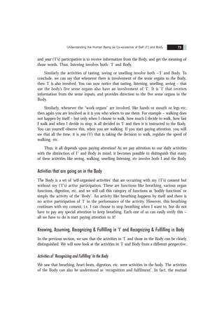 Understanding the Human Being as Co-existence of Self (‘I’) and Body 73
and your (‘I’’s) participation is to receive information from the Body, and get the meaning of
those words. Thus, listening involves both- ‘I’ and Body.
Similarly the activities of tasting, seeing or smelling involve both –‘I’ and Body. To
conclude, we can say that whenever there is involvement of the sense organs in the Body,
then ‘I’ is also involved. You can now notice that tasting, listening, smelling, seeing – that
use the body’s five sense organs also have an involvement of ‘I’. It is ‘I’ that receives
information from the sense inputs, and provides direction to the five sense organs in the
Body.
Similarly, whenever the “work-organs” are involved, like hands or mouth or legs etc.
then again you are involved as it is you who selects to use them. For example – walking does
not happen by itself – but only when I choose to walk, how much I decide to walk, how fast
I walk and when I decide to stop; is all decided in ‘I’ and then it is instructed to the Body.
You can yourself observe this, when you are walking. If you start paying attention, you will
see that all the time, it is you (‘I’) that is taking the decision to walk, regulate the speed of
walking, etc.
Thus, it all depends upon paying attention! As we pay attention to our daily activities
with the distinction of I’’ and Body in mind, it becomes possible to distinguish that many
of these activities like seeing, walking, smelling listening, etc involve both I and the Body.
Activities that are going on in the Body
The Body is a set of ‘self-organised activities’ that are occurring with my (‘I’’s) consent but
without my (‘I’’s) active participation. These are functions like breathing, various organ
functions, digestion, etc. and we will call this category of functions as ‘bodily functions’ or
simply the activity of the ‘Body’. An activity like breathing happens by itself and there is
no active participation of ‘I’ in the performance of the activity. However, this breathing
continues with my consent, i.e. I can choose to stop breathing when I want to, but do not
have to pay any special attention to keep breathing. Each one of us can easily verify this –
all we have to do is start paying attention to it!
Knowing, Assuming, Recognizing & Fulfilling in ‘I’ and Recognizing & Fulfilling in Body
In the previous section, we saw that the activities in ‘I’ and those in the Body can be clearly
distinguished. We will now look at the activities in ‘I’ and Body from a different perspective.
Activities of ‘Recognizing and Fulfilling’ In the Body
We saw that breathing, heart-beats, digestion, etc. were activities in the body. The activities
of the Body can also be understood as ‘recognition and fulfilment’. In fact, the mutual
 