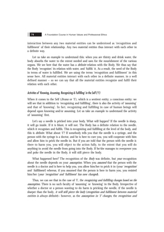 A Foundation Course in Human Values and Professional Ethics
74
interaction between any two material entities can be understood as ‘recognition and
fulfilment’ of their relationship. Any two material entities thus interact with each other in
a definite way.
Let us take an example to understand this: when you are thirsty and drink water, the
body absorbs the water to the extent needed and uses for the nourishment of the various
organs. We see here that the water has a definite relation with the Body. We thus say that
the Body ‘recognises’ its relation with water, and ‘fulfils’ it. As a result, the need of the Body
in terms of water is fulfilled. We are using the terms ‘recognition and fulfilment’ in this
sense here. All material entities interact with each other in a definite manner, in a well
defined manner – so we can say that all the material entities recognize and fulfil their
relation with each other.
Activities of ‘Knowing, Assuming, Recognizing & Fulfilling’ in the Self (‘I’)
When it comes to the Self (Jïvana or ‘I’), which is a sentient entity; a conscious entity; we
will see that in addition to ‘recognizing and fulfilling’, there is also the activity of ‘assuming’
and that of ‘knowing’. In fact, recognizing and fulfilling in case of human beings will
depend upon knowing and/or assuming. Let us take an example to understand the activity
of ‘assuming’ first.
Let’s say a needle is pricked into your body. What will happen? If the needle is sharp,
it will go inside. If it is blunt, it will not. The Body has a definite relation to the needle,
which it recognises and fulfils. This is recognizing and fulfilling at the level of the body, and
this is definite. What about ‘I’? If somebody tells you that the needle is a syringe, and the
person with the syringe is a doctor, and he is here to cure you, you will cooperate with him
and allow him to prick the needle in. But if you are told that the person with the needle is
there to harm you, you will object to the action fully, to the extent that you will do
anything to avoid the needle from going into the Body. If he/she manages to overpower you
and poke the needle in the Body, it will still pierce the body.
What happened here? The recognition of the Body was definite, but your recognition
about the needle depends on your assumption. When you assumed that the person with the
needle is a doctor and is here to help you, you allow him/her to prick it in (your ‘recognition’
and ‘fulfilment’) whereas, if you assumed that the person is here to harm you, you resisted
him/her (your ‘recognition’ and ‘fulfilment’ has now changed).
Thus, we can see that in the case of ‘I’, the recognizing and fulfilling changes based on the
assumption. There is no such faculty of ‘assuming’ or ‘knowing’ in the Body. Irrespective of
whether a doctor or a person wanting to do harm is pricking the needle, if the needle is
sharper than the body, it will still pierce the body (recognition and fulfilment between material
entities is always definite)– however, as the assumption in ‘I’ changes, the recognition and
 