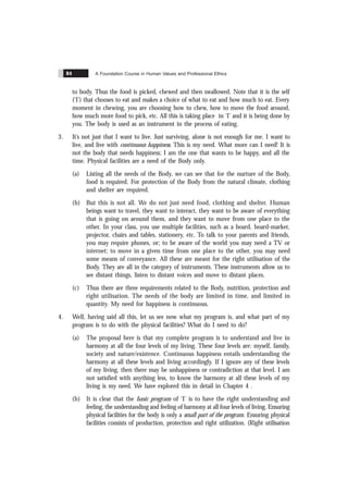 A Foundation Course in Human Values and Professional Ethics
84
to body. Thus the food is picked, chewed and then swallowed. Note that it is the self
(‘I’) that chooses to eat and makes a choice of what to eat and how much to eat. Every
moment in chewing, you are choosing how to chew, how to move the food around,
how much more food to pick, etc. All this is taking place in ‘I’ and it is being done by
you. The body is used as an instrument in the process of eating.
3. It’s not just that I want to live. Just surviving, alone is not enough for me. I want to
live, and live with continuous happiness. This is my need. What more can I need! It is
not the body that needs happiness; I am the one that wants to be happy, and all the
time. Physical facilities are a need of the Body only.
(a) Listing all the needs of the Body, we can see that for the nurture of the Body,
food is required. For protection of the Body from the natural climate, clothing
and shelter are required.
(b) But this is not all. We do not just need food, clothing and shelter. Human
beings want to travel, they want to interact, they want to be aware of everything
that is going on around them, and they want to move from one place to the
other. In your class, you use multiple facilities, such as a board, board-marker,
projector, chairs and tables, stationery, etc. To talk to your parents and friends,
you may require phones, or; to be aware of the world you may need a TV or
internet; to move in a given time from one place to the other, you may need
some means of conveyance. All these are meant for the right utilisation of the
Body. They are all in the category of instruments. These instruments allow us to
see distant things, listen to distant voices and move to distant places.
(c) Thus there are three requirements related to the Body, nutrition, protection and
right utilisation. The needs of the body are limited in time, and limited in
quantity. My need for happiness is continuous.
4. Well, having said all this, let us see now what my program is, and what part of my
program is to do with the physical facilities? What do I need to do?
(a) The proposal here is that my complete program is to understand and live in
harmony at all the four levels of my living. These four levels are: myself, family,
society and nature/existence. Continuous happiness entails understanding the
harmony at all these levels and living accordingly. If I ignore any of these levels
of my living, then there may be unhappiness or contradiction at that level. I am
not satisfied with anything less, to know the harmony at all these levels of my
living is my need. We have explored this in detail in Chapter 4 .
(b) It is clear that the basic program of ‘I’ is to have the right understanding and
feeling, the understanding and feeling of harmony at all four levels of living. Ensuring
physical facilities for the body is only a small part of the program. Ensuring physical
facilities consists of production, protection and right utilization. (Right utilisation
 