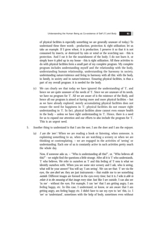 Understanding the Human Being as Co-existence of Self (‘I’) and Body 85
of physical facilities is especially something we are generally unaware of today.) To
understand these three words - production, protection & right utilization; let us
take an example. If I grow wheat, it is production. I preserve it so that it is not
consumed by insects, or destroyed by rain or wind or the scorching sun - this is
protection. And I eat it for the nourishment of the body; I do not burn it, or
simply leave it piled up in my house - this is right utilization. All these activities to
do with physical facilities form a small part of my complete program. My complete
program includes understanding myself and the relationship with the body,
understanding human relationship, understanding the harmony in society,
understanding nature/existence and living in harmony with all this: with the body,
in family, in society and in nature/existence. Ensuring physical facilities, is thus a
part of my overall program: it is needed for the body.
(c) We can clearly see that today we have ignored the understanding of ‘I’, and
hence we are quite unaware of the needs of ‘I’. Since we are unaware of its needs,
we have no program for ‘I’. All we are aware of is the existence of the Body, and
hence all our program is aimed at having more and more physical facilities – but
as we have already explored, merely accumulating physical facilities does not
ensure the need for happiness in ‘I’; physical facilities do not ensure right
understanding in ‘I’. In fact, physical facilities alone cannot even ensure health
in the body – unless we have right understanding in ‘I’. Hence, there is a need
for us to expand our attention and our efforts to also include the program for ‘I’.
This is an urgent need.
5. Another thing to understand is that I am the seer, I am the doer and I am the enjoyer.
(a) I am the ‘seer’: When we are reading a book or listening, when someone, is
explaining something to us, when we are watching a scenery or when we are
thinking or contemplating, – we are engaged in the activities of ‘seeing’ or
understanding. Each one of us is constantly active in such activities pretty much
the whole day.
Now, if someone asks us, – “Who is understanding all this?”, or, “Who believes all
this?” - we might find the questions a little strange. After all it is ‘I’ who understands,
‘I’ who believes. We refer to ourselves as ‘I’ and this feeling of ‘I’-ness is what we
identify ourselves with. When you see some nice scenery and I ask, who is seeing,
what will be your answer? You will say ‘I am seeing’. We can see that: ‘I’ see via the
eyes, the eyes don’t see, they are just instruments – that enable me to see something
outside. Different images are formed in the eyes every time; but it is I who is able to
relate it to the meaning of that image every time. Just like I see outside, I can also see
‘in me’ - without the eyes. For example, I can ‘see’ that I am getting angry, I am
feeling happy, etc. In this case, I understand, or know, or am aware that I am
getting angry, am feeling happy etc. I didn’t have to use my eyes to ‘see’ this, i.e. I
‘see’ or ‘understand’, sometimes with the help of body, sometimes even without
 