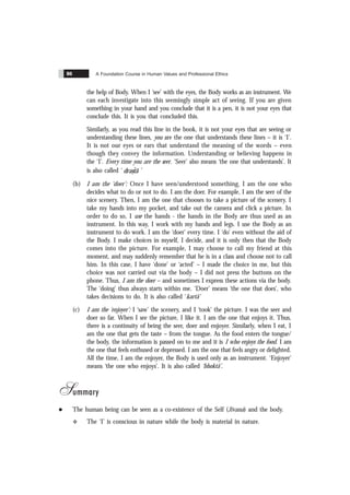 A Foundation Course in Human Values and Professional Ethics
86
the help of Body. When I ‘see’ with the eyes, the Body works as an instrument. We
can each investigate into this seemingly simple act of seeing. If you are given
something in your hand and you conclude that it is a pen, it is not your eyes that
conclude this. It is you that concluded this.
Similarly, as you read this line in the book, it is not your eyes that are seeing or
understanding these lines, you are the one that understands these lines – it is ‘I’.
It is not our eyes or ears that understand the meaning of the words – even
though they convey the information. Understanding or believing happens in
the ‘I’. Every time you are the seer. ‘Seer’ also means ‘the one that understands’. It
is also called ‘
&
ˆ
drastã ’
(b) I am the ‘doer’: Once I have seen/understood something, I am the one who
decides what to do or not to do. I am the doer. For example, I am the seer of the
nice scenery. Then, I am the one that chooses to take a picture of the scenery. I
take my hands into my pocket, and take out the camera and click a picture. In
order to do so, I use the hands - the hands in the Body are thus used as an
instrument. In this way, I work with my hands and legs. I use the Body as an
instrument to do work. I am the ‘doer’ every time. I ‘do’ even without the aid of
the Body. I make choices in myself, I decide, and it is only then that the Body
comes into the picture. For example, I may choose to call my friend at this
moment, and may suddenly remember that he is in a class and choose not to call
him. In this case, I have ‘done’ or ‘acted’ – I made the choice in me, but this
choice was not carried out via the body – I did not press the buttons on the
phone. Thus, I am the doer – and sometimes I express these actions via the body.
The ‘doing’ thus always starts within me. ‘Doer’ means ‘the one that does’, who
takes decisions to do. It is also called ‘kartã’
(c) I am the ‘enjoyer’: I ‘saw’ the scenery, and I ‘took’ the picture. I was the seer and
doer so far. When I see the picture, I like it. I am the one that enjoys it. Thus,
there is a continuity of being the seer, doer and enjoyer. Similarly, when I eat, I
am the one that gets the taste – from the tongue. As the food enters the tongue/
the body, the information is passed on to me and it is I who enjoys the food. I am
the one that feels enthused or depressed. I am the one that feels angry or delighted.
All the time, I am the enjoyer, the Body is used only as an instrument. ‘Enjoyer’
means ‘the one who enjoys’. It is also called ‘bhoktã’.
Summary
l The human being can be seen as a co-existence of the Self (Jïvana) and the body.
v The ‘I’ is conscious in nature while the body is material in nature.
 