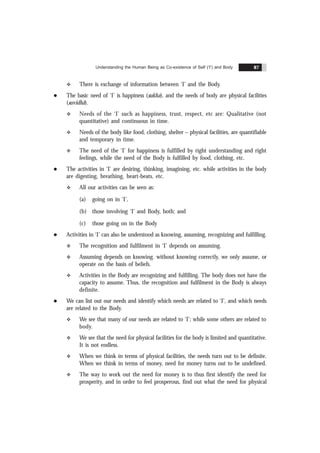 Understanding the Human Being as Co-existence of Self (‘I’) and Body 87
v There is exchange of information between ‘I’ and the Body.
l The basic need of ‘I’ is happiness (sukha), and the needs of body are physical facilities
(suvidhã).
v Needs of the ‘I’ such as happiness, trust, respect, etc are: Qualitative (not
quantitative) and continuous in time.
v Needs of the body like food, clothing, shelter – physical facilities, are quantifiable
and temporary in time.
v The need of the ‘I’ for happiness is fulfilled by right understanding and right
feelings, while the need of the Body is fulfilled by food, clothing, etc.
l The activities in ‘I’ are desiring, thinking, imagining, etc. while activities in the body
are digesting, breathing, heart-beats, etc.
v All our activities can be seen as:
(a) going on in ‘I’,
(b) those involving ‘I’ and Body, both; and
(c) those going on in the Body
l Activities in ‘I’ can also be understood as knowing, assuming, recognizing and fulfilling.
v The recognition and fulfilment in ‘I’ depends on assuming.
v Assuming depends on knowing. without knowing correctly, we only assume, or
operate on the basis of beliefs.
v Activities in the Body are recognizing and fulfilling. The body does not have the
capacity to assume. Thus, the recognition and fulfilment in the Body is always
definite.
l We can list out our needs and identify which needs are related to ‘I’, and which needs
are related to the Body.
v We see that many of our needs are related to ‘I’; while some others are related to
body.
v We see that the need for physical facilities for the body is limited and quantitative.
It is not endless.
v When we think in terms of physical facilities, the needs turn out to be definite.
When we think in terms of money, need for money turns out to be undefined.
v The way to work out the need for money is to thus first identify the need for
prosperity, and in order to feel prosperous, find out what the need for physical
 