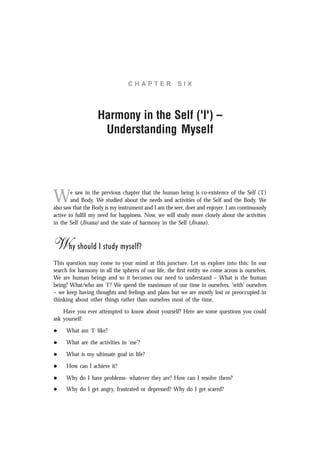 C H A P T E R S I X
Harmony in the Self ('I') –
Understanding Myself
We saw in the previous chapter that the human being is co-existence of the Self ('I')
and Body. We studied about the needs and activities of the Self and the Body. We
also saw that the Body is my instrument and I am the seer, doer and enjoyer. I am continuously
active to fulfil my need for happiness. Now, we will study more closely about the activities
in the Self (Jïvana) and the state of harmony in the Self (Jïvana).
Why should I study myself?
This question may come to your mind at this juncture. Let us explore into this: In our
search for harmony in all the spheres of our life, the first entity we come across is ourselves.
We are human beings and so it becomes our need to understand – What is the human
being? What/who am ‘I’? We spend the maximum of our time in ourselves, ‘with’ ourselves
– we keep having thoughts and feelings and plans but we are mostly lost or preoccupied in
thinking about other things rather than ourselves most of the time.
Have you ever attempted to know about yourself? Here are some questions you could
ask yourself:
l What am ‘I’ like?
l What are the activities in ‘me’?
l What is my ultimate goal in life?
l How can I achieve it?
l Why do I have problems- whatever they are? How can I resolve them?
l Why do I get angry, frustrated or depressed? Why do I get scared?
 