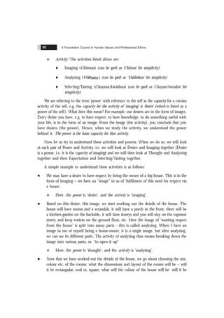 A Foundation Course in Human Values and Professional Ethics
92
v Activity: The activities listed above are:
t Imaging (Chitrana) (can be spelt as ‘Chitran’ for simplicity)
t Analyzing (
& &
Vislesana ) (can be spelt as ‘Vishleshan’ for simplicity)
t Selecting/Tasting (Chayana/Asvãdana) (can be spelt as ‘Chayan/Asvadan’ for
simplicity)
We are referring to the term ‘power’ with reference to the self as the capacity for a certain
activity of the self, e.g. the capacity for the activity of ‘imaging’ is ‘desire’ (which is listed as a
power of the self). What does this mean? For example: our desires are in the form of images.
Every desire you have, e.g. to have respect, to have knowledge, to do something useful with
your life, is in the form of an image. From the image (the activity), you conclude that you
have desires (the power). Hence, when we study the activity, we understand the power
behind it. The power is the basic capacity for that activity.
Now let us try to understand these activities and powers. When we do so, we will look
at each pair of Power and Activity. i.e. we will look at Desire and Imaging together (Desire
is a power, i.e. it is the capacity of imaging) and we will then look at Thought and Analyzing
together and then Expectation and Selecting/Tasting together.
A simple example to understand these activities is as follows:
l We may have a desire to have respect by being the owner of a big house. This is in the
form of imaging – we have an “image” in us of ‘fulfilment of this need for respect via
a house’.
v Here, the power is ‘desire’, and the activity is ‘imaging’.
l Based on this desire, this image, we start working out the details of the house. The
house will have rooms and a verandah, it will have a porch in the front, there will be
a kitchen garden on the backside, it will have storeys and you will stay on the topmost
storey and keep renters on the ground floor, etc. Here the image of ‘wanting respect
from the house’ is split into many parts - this is called analysing. When I have an
image in me of myself being a house-owner, it is a single image, but after analysing,
we can see its different parts. The activity of analyzing thus means breaking down the
image into various parts, or, “to open it up”
v Here, the power is ‘thought’, and the activity is ‘analyzing’.
l Now that we have worked out the details of the house, we go about choosing the size,
colour etc, of the rooms: what the dimensions and layout of the rooms will be – will
it be rectangular, oval or, square, what will the colour of the house will be- will it be
 