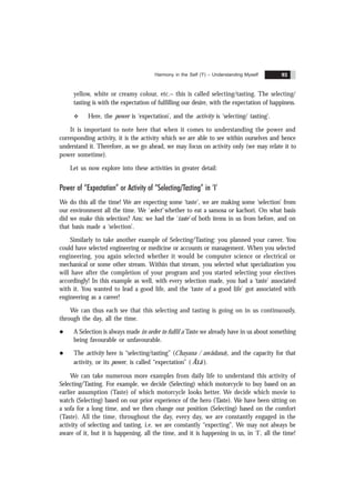 Harmony in the Self ('I') – Understanding Myself 93
yellow, white or creamy colour, etc.– this is called selecting/tasting. The selecting/
tasting is with the expectation of fulfilling our desire, with the expectation of happiness.
v Here, the power is ‘expectation’, and the activity is ‘selecting/ tasting’.
It is important to note here that when it comes to understanding the power and
corresponding activity, it is the activity which we are able to see within ourselves and hence
understand it. Therefore, as we go ahead, we may focus on activity only (we may relate it to
power sometime).
Let us now explore into these activities in greater detail:
Power of “Expectation” or Activity of “Selecting/Tasting” in ‘I’
We do this all the time! We are expecting some ‘taste’, we are making some ‘selection’ from
our environment all the time. We ‘select’ whether to eat a samosa or kachori. On what basis
did we make this selection? Ans: we had the ‘taste’ of both items in us from before, and on
that basis made a ‘selection’.
Similarly to take another example of Selecting/Tasting: you planned your career. You
could have selected engineering or medicine or accounts or management. When you selected
engineering, you again selected whether it would be computer science or electrical or
mechanical or some other stream. Within that stream, you selected what specialization you
will have after the completion of your program and you started selecting your electives
accordingly! In this example as well, with every selection made, you had a ‘taste’ associated
with it. You wanted to lead a good life, and the ‘taste of a good life’ got associated with
engineering as a career!
We can thus each see that this selecting and tasting is going on in us continuously,
through the day, all the time.
l A Selection is always made in order to fulfil a Taste we already have in us about something
being favourable or unfavourable.
l The activity here is “selecting/tasting” (Chayana / asvãdana), and the capacity for that
activity, or its power, is called “expectation” ( Ãs ã ).
We can take numerous more examples from daily life to understand this activity of
Selecting/Tasting. For example, we decide (Selecting) which motorcycle to buy based on an
earlier assumption (Taste) of which motorcycle looks better. We decide which movie to
watch (Selecting) based on our prior experience of the hero (Taste). We have been sitting on
a sofa for a long time, and we then change our position (Selecting) based on the comfort
(Taste). All the time, throughout the day, every day, we are constantly engaged in the
activity of selecting and tasting, i.e. we are constantly “expecting”. We may not always be
aware of it, but it is happening, all the time, and it is happening in us, in ‘I’, all the time!
 